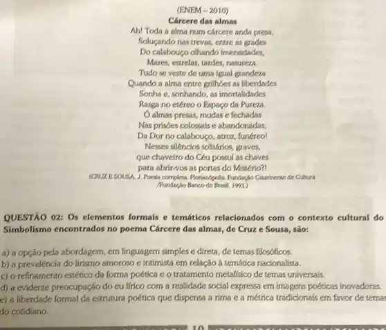 (ENEM-2010)
Cárcere das almas
Ah! Toda a alma num cárcere anda presa,
Solugando nas trevas, entre as grades
Do calabouço olhando imensidades,
Mares, estrelas, tardes natureza.
Tudo se veste de urna igual grandeza
Quando a alma entre grillioes as liberdades
Sonha e, sonhando, as imortalidades
Rasga no etéreo o Espaço da Pureza
Oalmas presas, mudas e fechadas
Nas prisoes colossals e abandonadas,
Da Dor no calabouço , atroz, funéreo!
Nesses siléncios solitários graves,
que chaveiro do Céu possul as chaves
para abrir-vos as portas do Mistério?!
(CRUZE.SOUSA, J. Poesia completa Porianópolis. Fundasho Catarters:de Cultura
Pundação Banco do Brasil 1953
QUESTÃO 02: 05 elementos formais e temáticos relacionados com o contexto cultural do
Simbolismo encontrados no poema Cárcere das almas, de Cruze Sousa, são:
a) a opção pela abordagem, em linguagem simples e direta, de ternas filosóficos.
b) a prevaléncia do lirismo amoroso e intimista em relação à temática nacionalista.
c) o refinamento estético da forma poética e o tratamento metalisico de ternas universais.
d) a evidente preocupação do eu lfrico com a realidade social expressa em imagens poéticas inovadoras.
e) a liberdade formal da estrutura poética que dispensa a rima e a métrica tradicionais em favor de tema
do cotidiano.