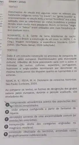 (ENEM-2016)
TEXTO I
Documentos do século XVI algumas vezes se referem aos
habitantes indigenas como "os brasis", ou "gente brasilia" e.
ocasionalmente no século XVII, o termo "brasileiro" era a eles
aplicado, mas as referências ao status econômico e jurídico
desses eram muito mais populares. Assim , os termos "negro
da terra"e "indios " eram utilizados com mais frequência do
que qualquer outro.
SCHWARTZ, S. B Gente da terra braziliense da nação.
Pensando o Brasil: a construção de um povo. In: MOTA, C . G.
(Org.). Viagem incompleta: a experiência brasileira (1500-
2000). São Paulo:Senac, 2000 (adaptado).
TEXTO II
Indio é um conceito construído no processo de conquista da
América pelos europeus . Desinteressados pela diversidade
cultural, imbuidos de forte preconceito para com o outro , o
individuo de outras culturas , espanhóis , portugueses,
franceses e anglo-saxōes terminaram por denominar da
mesma forma povos tão dispares quanto os tupinambás e os
astecas.
SILVA, K. V.; SILVA M. H. Dicionário de conceitos históricos.
São Paulo: Contexto , 2005.
Ao comparar os textos, as formas de designação dos grupos
nativos pelos europeus, durante - período analisado , são
reveladoras da:
compreensão etnocêntrica acerca das populações dos
territórios conquistados.
B
riqueza.
visão utópica configurada a partir de fantasias de
C
populaçōes ameríndias.
percepção corrente de uma ancestralidade comum às
D
imaginário medieval.
transposição direta das categorias originadas no
concepção idealizada do território entendido como