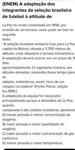 (ENEM)A adaptação dos
integrantes , da seleção brasileira
de futebol altitude de
La Paz foi muito comentada em 1995 , por
ocasiāo de um torneio , como pode ser lido no
seguinte
texto:
seleção brasileira embarca hoje para La Paz
capital da Bolívia , situada a 3 .700 metros de
altitude , onde disputará o torneio Interamérica.
A adaptação deverá ocorrer em um prazo de 10
dias,
aproximadamente . 0 organismo humano , em
atitudes elevadas , necessita desse tempo para
se
adaptar , evitando -se , assim , risco de um
colapso circulatório ".(Fonte:Placar , edição
fev.1995.)
A adaptação da equipe foi necessária
principalmente porque a atmosfera de La Paz,
quando
comparada a das cidades brasileiras , apresents
A)menor pressão e menor concentração de
oxigênio.
B)maior pressão e maior quantidade de
oxigênio.
D)menor pressão e maior temperatura