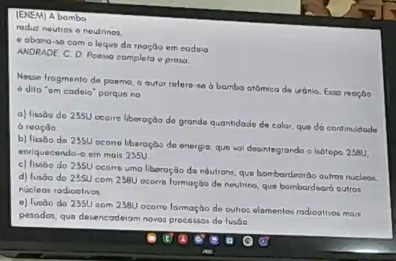 (ENEM)A bombo
radin neuiros noulrinoo,
abano -30 com leque da rooção om codsio
ANDRADE . C. D.Poeasia completo e prosa.
Neaso fragmento dry poemo o outor roforo -80 0 bombo atômica do uránio Earn roopáo
odifo om cadaio porque no
a)lissao do 235U ocorre liberoção do grand quantidado do color quo do contimudado
roaçdo.
b)fiesõo do 2350 ocorro liboração de onergio give kal deainlegrando o isólopo 2361,
enriquecondo -0cm mais 2350
c)fisso do 2350 ocome uma liboração do noutron quo bombardoardo outron nuclman
d)fusoo do 2350 com 2380 ocorre formação do noutrine gwo bombard eart outros
nucloas rodioalvos
lưaão do 235U aom 2380 ocorro formaçào do outios olomentor rodioalivoo main
pesodos guo does nctrdelam novo procossos do fuse