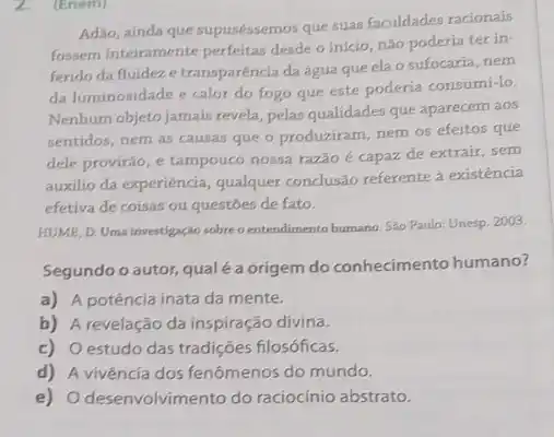 (Enem)
Adao, ainda que supuséssemos que suas faculdades racionais
fossem inteiramente perfeitas desde o inicio, nào poderia ter in-
ferido da fluideze transparéncia daágua que ela o sufocaria, nem
da luminosidade e calor do fogo que este poderia consumi-lo.
Nenhum objeto jamais revela pelas qualidades que aparecem aos
sentidos, nem as causas que o produziram, nem os efeitos que
dele provirão, e tampouco nossa razão é capaz de extrair, sem
auxilio da experiência, qualquer conclusão referente à existência
efetiva de coisas ou questoes de fato.
HUME, D. Uma investigação sobreo entendimento humano Sao Paulo: Unesp. 2003.
Segundo o autor, qual é a origem do conhecimento humano?
a) A potência inata da mente.
b) A revelação da inspiração divina.
c) Oestudo das tradições filosóficas.
d) A vivência dos fenômenos do mundo.
e) Odesenvolvimento do raciocínio abstrato.