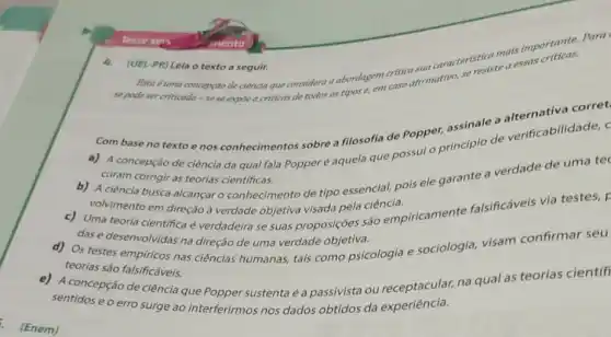 . (Enem)
caracteristica mais importations Para
Esta é uma concepyǎo de ciência que considera a abondagem critic afirmativo,
se resiste
te a essas criticas.
se pode ser criticada -se se expóe a criticas de todos os tipos e, em caso
4. (UEL-PR) Leia o texto a seguir.
Com base no texto enos conhecimentos sobre a filosofia de Popper,assinale a
a) A concepção de ciência da qual fala Popperé aquela que possui o principio de verificabilidade, c
curam corrigir as teorias cientificas.
b) A ciência busca alcançar o conhecimento de tipo essencial, pois ele garante a verdade de uma tec
volvimento em direçãoà verdade objetiva visada pela ciência.
c) Uma teoria científica é verdadeira se suas proposições são empiricamente falsificáveis via testes, F
das e desenvolvidas na direção de uma verdade objetiva.
d) Os testes empiricos nas ciências humanas, tais como psicologia e sociologia, visam confirmar seu
teorias são falsificáveis.
e) A concepção de ciência que Popper sustenta é a passivista ou receptacular, na qual as teorias científ
sentidos e o erro surge ao interferirmos nos dados obtidos da experiência.