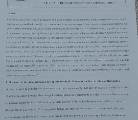 (Enem)
Em1866 tendo encerrado seus estudos na Escola de Belas Artes, em Paris, Pedro Américo ofereceu a tela A
Carioca ao imperador Pedro II, em reconhecimento ao seu mecenas. Onu feminino obedecia aos cânones da
grande arte c pretendia ser uma alegoria feminina da nacionalidade. A tela entretanto, foi recusada por imoral
e licenciosa: mesmo não fugindo à regra oitocentista relativa à nudez na obra de arte, A Carioca não pôde,
portanto, ser absorvida de imediato. A sensualidade tangivel da figura feminina,próxima do orientalismo tảo
cm voga na Europa confrontou-se não somente com os limites morais mas também com a orientação estética
e cultural do Império O que chocara mais:a nudez frontal ou um nu tão descolado do que se desejava como
nudez nacional aceitável, por exemplo, aquela das românticas figuras indigenas?A Carioca oferccia um corpo
simultaneamente ideal e obsceno: o alto-uma beleza imaterial-co baixo-uma carnalidade excessiva.
Sugeria uma mistura de estilos que, sem romper com a regra do decoro artistico, insinuava na tela algo
inadequado ao repertório simbólico oficial. A exótica morena, que não é india-nem mulata ou negra -
poderia representar uma visualidade feminina brasileira e desfrutar de um lugar de destaque no imaginário de
nossa "monarquia tropical".
1. O texto revela que a aceitação da representação do belo na obra de arte está condicionada à:
a) incorporação de grandes correntes teóricas de uma época, conferindo legitimidade ao trabalho do artista.
b) atemporalidade do tema abordado pelo artista garantindo perenidade ao objeto de arte então elaborado.
c) inserção da produção artística em um projeto estético c ideológico determinado por fatores externos.
d) apropriação que o pintor faz dos grandes temas universais já recorrentes em uma vertente artistica.
e) assimilação de técnicas e recursos já utilizados por movimentos anteriores que trataram da temática.