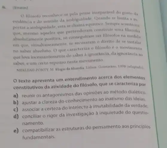 a. (Enem)
flosoto reconhece-se pela posse inseparavel do gonto da
evidencia e do sentido da ambiguidade. Quando se limita a su
portar a ambiguidade, esta se chama equivoco. Sempre acontecen
que, mesmo aqueles que pretenderam construir uma filosolia
absolutamente positiva, so conseguiram ser filosofon na medida
em que, simultaneam ente, se recusaram o direito de se instalar
no saber absoluto. O que caracteriza o filosolo 6 o movimento
que leva incessantemente do saber aignorancia, da ignorancia ao
saber, eum certo repouso neste movimento.
MERLEAU-PONTY M. Elogio da filosofia. Lisboa: Guimardes 1998 (adaptado)
texto apresenta um entendimento acerca dos elementos
constitutivos da atividade do filósofo, que se caracteriza por
a) reunir os antagonismos das opinióes ao método dialético.
b) ajustara clareza do conhecimento ao inatismo das Idelas.
c) associara certeza do intelecto à imutabilidade da verdade.
d) conciliar o rigor da investigação à inquietude do questio
namento.
e)compatibilizar as estruturas do pensamento aos principios
fundamentais.