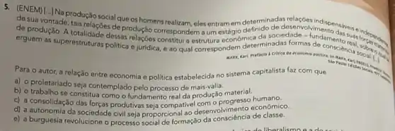 ENEM]L-INa produção social que os homens realizam, eles entram om determin de deservativindispensive
de suavontade; tais relações de produção correspondem a um
de produção. A totalidade desas destruture econdmica da sociedade m
erguem as superestruturas politica e juridica, e ao qual correspondem determinadas formas didamento
MARX, Kart. Prefacio Critica da economia potitica in
Para o autor, a relação entre economia e politica estabelecida no sistema capitalista faz com que
a) o proletariado
b) o trabalho se seja contemplado pelo processo de mais-valia material.
trabalho se constitua como o fundamento real da produção material humano.
d) a compative econômico.
e) a burguesia da sociedade civil seja proporcional ao desenvolvimento de classe.