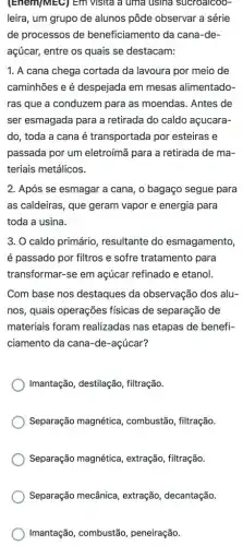 (Enem)MEC) Em visita a uma usina sucroalcoo-
leira, um grupo de alunos pôde observar a série
de processos de beneficiamento da cana -de-
açúcar, entre os quais se destacam:
1. A cana chega cortada da lavoura por meio de
caminhões e é despejada em mesas alimentado-
ras que a conduzem para as moendas. Antes de
ser esmagada para a retirada do caldo açucara-
do, toda a cana é transportada por esteiras e
passada por um eletroímã para a retirada de ma-
teriais metálicos.
2. Após se esmagar a cana, o bagaço segue para
as caldeiras, que geram vapor e energia para
toda a usina.
3. O caldo primário resultante do esmagamento,
é passado por filtros e sofre tratamento para
transformar-se em açúcar refinado e etanol
Com base nos destaques da observação dos alu-
nos, quais operações fisicas de separação de
materiais foram realizadas nas etapas de benefi-
ciamento da cana-de -acúcar?
Imantação, destilação , filtração.
Separação magnética , combustão, filtração.
Separação magnética , extração, filtração.
Separação mecânica , extração, decantação.
Imantação, combustão , peneiração.