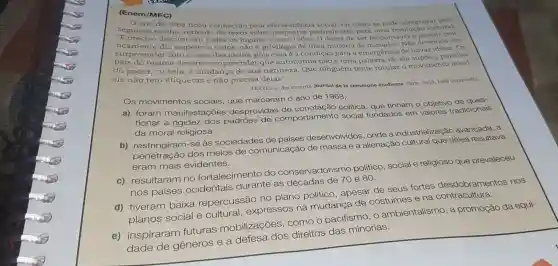 (Enem/MEC)
segui ano de 1968 ficou conhecido pela efervescência social, tal como se pode comproval seguinte trecho, retirado de texto sobre preliminares para uma revolução cultural:
"E preciso discuti em todos os lugares e com todos ser responsavel o devemos nos
surpreender com o caos das ideias,pois essa é a condição para a emergência de novas ideias. Os
regime devem compreender que autonomia não é uma palavra vã; ela supóe a partilha
do poder, ou seja , a mudança de sua natureza.Que ninguém tente rotular o movimento
ele não tem etiquetas e não precisa delas".
TEXTES et documents Journal de la commune étudiante. Paris: Seuil, 1969 (adaptado)
Os movimentos sociais, que marcaram o ano de 1968,
a) foram manifestações desprovidas política, que tinham o objetivo de ques-
tionar a rigidez dos padrões de comportamento social fundados em valores tradicionais
da moral religiosa.
b)se as sociedades de países desenvolvidos , onde a industrialização avançada, a
penetração dos meios de comunicação de massa e a alienação cultural que deles resultava
eram mais evidentes.
c) resultaram no fortalecimento do conservadorismo político, social e religioso que prevaleceu
nos países ocidentais durante as décadas de 70 e 80.
d) tiveram baixa repercussão no plano político , apesar de seus fortes desclobramentos nos
planos social e cultural , expressos na mudança de costumes e na contracultura.
e) inspiraram futuras mobilizações como o pacifismo, 0 ambientalismo, a promoção da equi-
dade de generos e a defesa dos direitos das minorias.