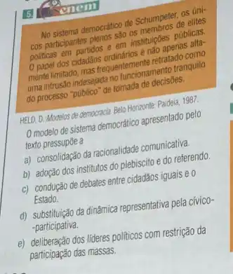 enem
No sistema democration do Semembros os úni-
cos participantes nlenos são sain instituiçoes publicas.
0 papel dos cidadãos	tranquilo
do processo indesejaran tomada de decisôes.
HELD, D. Modelos de democracid Belo Horizonte: Paidela, 1987.
modelo de sistema democrático apresentado pelo
texto pressupōe a
a) consolidação da racionalidade comunicativa.
b) adoção dos institutos do plebiscito e do referendo.
c) condução de debates entre cidadãos iguais e 0
Estado.
d) substitujado da din&micarepresentativa pela cívico-
-participativa.
e) deliberação dos lideres politicos com restrição da
participação das massas.
5.