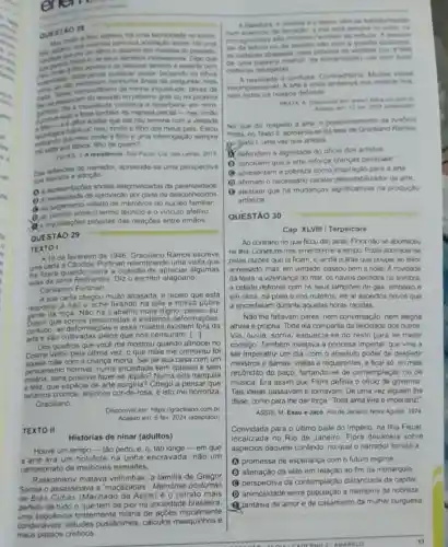 enem
no termo
social. His uma
mazelan do passads.
que
as pesocons landom a ansentr com
distarpardo quitover pesar bakando os ohos
nenhuma Ansia de mais
saver condo assurto no proximo gole ouna proxims
minha inquetude, talvez de
a reverberar em mim.
.manora parad-meu imio
scetar que cia nào termine com a verdade
habitual mou imilo e filho dos meus pais. Estou
Que meu imilo e fiho e uma interrogação sempre
quem?
NOS A resistincia Salo Pado Cia das Letras, 2015
Das reflexoes do narrador apreende-so uma perspectiva
adoçao
sociais estigmatizadas da parentalidade
Q Anecessidade de aprovação por parte de desconhecidos
(4) so juigamento velado de membros do núcleo familiar
(1) so confito entre o termo técnico e o vinculo afetivo
inquietaçoes próprias das relaçóes entre irmãos
QUESTÁO 29
TEXTO I
de fevereiro de 1946 Graciliano Ramos escreve
uma carta a Candido Portinar uma visita que
he fizera quando tivera a ocasião de apreciar algumas
telas da série Retirantes. Diz o escritor alagoano:
Carissimo Portinari:
A sua carta chegou multo atrasada, e receio que esta
resposta ja nào o ache na tela a nossa pobre
roça. Nào há trabalho mais digno, penso eu
Dizem que somos exibimos deformaçōes
contudo, as essa miséria existem fora da
sào cultivadas pelos que nos censuram. [..]
Dos quadros que vocé me mostrou quando almocel no
Cosme Velho pela ultima vez, o que mais me comoveu foi
màe com a criança morta Sai de sua casa com um
numa sociedade sem classes e sem
miséria, seria possivel aquilo? Numa vida tranquila
e leliz, que espécie de arte surgiria? Chego a pensar que
teriamos cromos, anjinhos isto me horroriza.
Graciliano
Disponivel em: https://graciliano combr
Acesso em 6 few 2024 (adaptado)
TEXTO II
Histórias de ninar (adultos)
Houve um tempo-táo perto, e, 6, tão longe - em que
a arte era um holofote na unha encravada, nâo um
campeonato de melhores esmaltes
Raskolnikov matava velhinhas, a familia de Gregor
Samsa Memónas postumas
de Brás Cubas (Machado de Assis) é o retrato mais
perteito de tudo o que tem de pior na sociedade brasileira
sequencia tristemente hilária de açōes moralmente
condenáveis, attudes pusilânimes, cálculos mesquinhos e
maus passos cretinos
sai da lectura ou
as certezas abaladas, mas proxima da verdade (ou a faitu
de uma palavra melhor da sinceridade) sal com ludi
certezas
A realidade o confusa Multas vezes
arte onde fentamos nos mostrar nus
com todos os nossos defeitos
Acesen em 12 jan 2024 (adaptado)
No que diz respeito a arte, o posicionamento de Antonio
Prata, no Texto II, aproxims se da tese de Grachano Ramos
no Texto 1, uma vezque ambos
defendem a dignidade do oficio dos artistas
(1) concluem que a arte reforça crencas possoair
pobreza como inspiração para a arte
(1) afirmam o necessário carater desestabilizador da arto.
(1) atestam que há mudanças significativas na produção
artistica
QUESTÃO 30
Cap. XLVIII/Terpsicore
Ao contrario do que ficou dito atras, Flora nào se aborreceu
na liha. Conjeturei mal emendo-me a tempo. Podia aborrecer-so
pelas razoes que lá ficam, e ainda outras que poupel ao leitor
apressado; mas, em verdade passou bem a noile. Anovidade
da lesta, a vizinhança do mar, os navios perdidos na sombra
a cidade defronte com os seus lampides de gás embaixo e
em cima, na praia e nos outeiros, els al aspectos novos que
a encantaram durante aquelas horas rápidas.
Não lhe faltavam pares nem conversação, nem alegria
alheia e própna. Toda ela compartia da felicidade dos outros
Via, ouvia, sorria, esquecia se do resto para se meter
consigo. Também invejava a princesa imperial, que vina a
ser imperatriz um dia com o absoluto poder de despedir
ministros e damas, visitas e requerentes, e ficar so, no mais
recôndito do paço de contemplação ou de
música. Era assim que Flora definia o oficio de governar
Tais ideias passavam e tornavam. De uma vez alguém the
disse, como para the dar força: Toda alma livre é imperatriz?"
ASSIS, M. Esau e Jaco. Rio de Janeiro: Nova Aguilar 1974
Convidada para o ultimo baile do Império, na llha Fiscal
localizada no Rio de Janeiro, Flora devaneia sobre
aspectos daquele contexto no qual o narrador ironiza a
promessa de esperança com o futuro regime
B alienação da elite em relação ao fim da monarquia
C perspectiva da contemplação distanciada da capital
D animosidade entre membros da nobreza
Jantasia de amor e de casamento da mulher burguesa