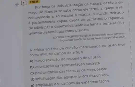 ENEM
Por força da industrialização da cultura, desde o co-
meço do filme já se sabe como ele termina, quem é re-
compensado e, ao escutar a música, o ouvido treinado
é perfeitamente capaz, desde os primeiros compassos,
de adivinhar o desenvolvimento do tema e sente -se feliz
quando ele tem lugar como previsto.
ADORNO, TW, HORKHEIMER M. Dialérica do esclarecimento.
fragmentos filosoficos. Rio de Janeiro: Jorge Zahar, 2009.
A critica ao tipo de criação mencionada no texto teve
como alvo, no campo da arte, a
a) burocratização do processo de difusão
b) valorização da representação abstrata.
c) padronização das técnicas de composição.
d) sofisticação dos equipamentos dispon/veis.
e) ampliação dos campos de experimentação.