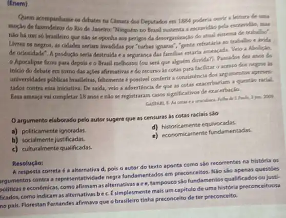 (Enem)
Quem acompanhasse os debates na Camara dos Deputados em 1824 poderia ourir a leitura de uma
moção de fazendeiros do Rio de Janeiro: "Ninguém no Brasil sustenta a escravidao pela escrandilo, mas
nào há um s6 brasileiro que nào se oponha aos perigos da desorganizaçdo do atual sistema de trabalho".
Livres os negros, as cidades seriam invadidas por "turbas ignaras","gente refratifia ao trabalho e krida
de ociosidade". A produção seria destrulda e a segurança das familias estaria ameaçada. Veio a Aboligio,
Apocalipse ficou para depois e o Brasil melhorou (ou será que alguem durida?). Passados det anos do
inicio do debate em torno das açbes afirmativas e do recurso ás cotas para facilitar o acesso dos negros is
universidades públicas brasileiras felizmente é possivel conferir a consisténcia dos argumentos apresett
tados contra essa iniclativa De saida, veio a adverténcia de que as cotas exacerbariam a questão radal.
Essa ameaça vai completar 18 anos e nào se registraram casos significativos de exacerbação.
GASPARI, E. As cotas e 3 jun. 2009
Oargumento elaborado pelo autor sugere que as censuras as cotas raciais sáo
a) politicamente ignoradas.
d) historicamente equivocadas.
b) socialmente justificadas.
e) economicamente fundamentadas.
c) culturalmente qualificadas.
Resolução:
A resposta correta a alternativa d, pois o autor do texto aponta como sáo recorrentes na história os
rgumentos contra a representativ dade negra fundamentados em preconcettos Não sáo apenas questóes
politicas e económicas, como afirmam as alternativas a e e, tampouco são fundamentos qualificados ou justi
ficados, como indicam as alternativas bec.Esimplesmente mais um capitulo de uma história preconceituosa
no pais. Florestan Fernandes afirmava que o brasileiro tinha preconceito de ter preconceito.