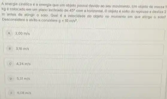 A energia cinetica 6 is onergia que um objeto possui devido ao sou movimento. Um objeto de massa 1
kg e colocado em um plano inclinado do 45^circ  com a horizontal. O objeto 6 solto do repouso e desiliza 2
m antes do atingir o solo. Qual 0 a velocidade do objeto no momento em que atinge o solo?
Desconsidore o atrito o considero g=10m/s^2
A 2,00m/s
B 3,16m/s
4,24m/s
D 5,31m/s
6,08m/s