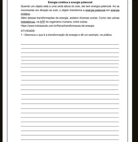 Energia cinética e energia potencial
Quando um objeto está a uma certa altura do solo, ele tem energia potencial. Ao se
movimentar em direção ao solo, o objeto transforma a energia potencial em energia
cinética.
Além dessas transformações de energia, existem diversas outras . Como nas usinas
hidrelétricas, na ATP do organismo humano, entre outras.
https://www.todoestudo.com br/fisical(transformacao-de-energia
ATIVIDADE:
1 - Descreva o que é a transformação de energia e dê um exemplo , na prática:
__