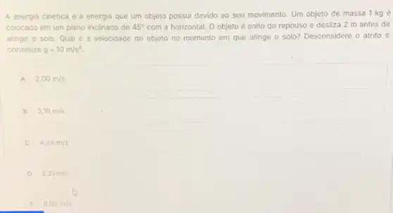 A energia cinética é a energia que um objeto possui devido ao seu movimento. Um objeto de massa 1 kg é
colocado em um plano inclinado de 45^circ  com a horizontal. O objeto é solto do repouso e desliza 2 m antes de
atingir o solo. Qual é a velocidade do objeto no momento em que atinge o solo?Desconsidere o atrito e
considere g=10m/s^2
A 2,00m/s
B 3,16m/s
C 4,24m/s
D 5,31m/s
E 6,08m/s