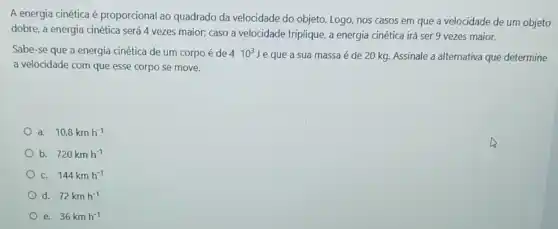 A energia cinética é proporcional ao quadrado da velocidade do objeto Logo, nos casos em que a velocidade de um objeto
dobre, a energia cinética será 4 vezes maior;caso a velocidade triplique , a energia cinética irá ser 9 vezes maior.
Sabe-se que a energia cinética de um corpo é de 410^3J
e que a sua massa é de 20 kg Assinale a alternativa que determine
a velocidade com que esse corpo se move.
a. 10,8kmh^-1
b. 720kmh^-1
c. 144kmh^-1
d. 72kmh^-1
e. 36kmh^-1