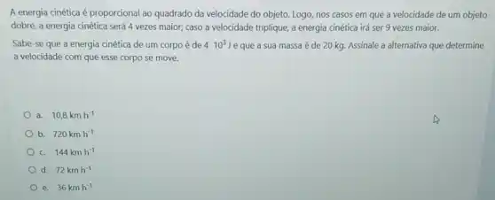 A energia cinética é proporcional ao quadrado da velocidade do objeto Logo, nos casos em que a velocidade de um objeto
dobre, a energia cinética será 4 vezes maior;caso a velocidade triplique a energia cinética irá ser 9 vezes maior.
Sabe-se que a energia cinética de um corpo é de 410^3J e que a sua massa é de 20 kg.Assinale a alternativa que determine
a velocidade com que esse corpo se move.
a. 10,8kmh^-1
b. 720kmh^-1
c. 144kmh^-1
d. 72kmh^-1
e. 36kmh^-1