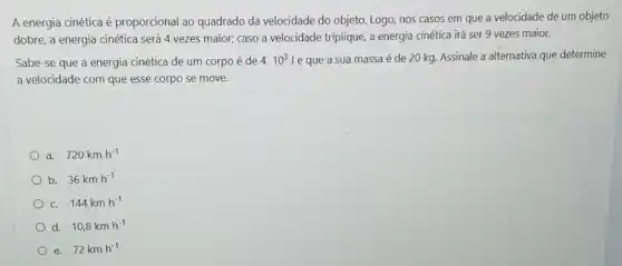 A energia cinética é proporcional ao quadrado da velocidade do objeto.Logo, nos casos em que a velocidade de um objeto
dobre, a energia cinética será 4 vezes maior;caso a velocidade triplique a energia cinética irá ser 9 vezes maior.
Sabe-se que a energia cinética de um corpo é de 410^3 ) e que a sua massa é de 20 kg Assinale a alternativa que determine
a velocidade com que esse corpo se move.
a. 720kmh^-1
b. 36kmh^-1
C. 144kmh^-1
d. 10,8kmh^-1
e. 72kmh^-1