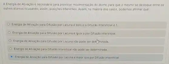 A Energia de Ativação é necessária para provocar movimentação do átomo para que o mesmo se desloque entre os
outros átomos ocupando, assim posiçães diferentes. Assim, na maloria dos casos, podemos afirmar que:
Energia de Ativação para Difusão por Lacuna é zero e a Difusão Intersticial é 1
Energia de Ativação para Difusão por Lacuna 6 Igual a por Difusáo Intersticial.
Energia de Ativação para Difusão por Lacuna náo pode ser deteminada.
Energia de Ativação para Difusáo Intersticial não pode ser determinada
Energia de Ativação para Difusão por Lacuna é maior que por Difusão Intersticial