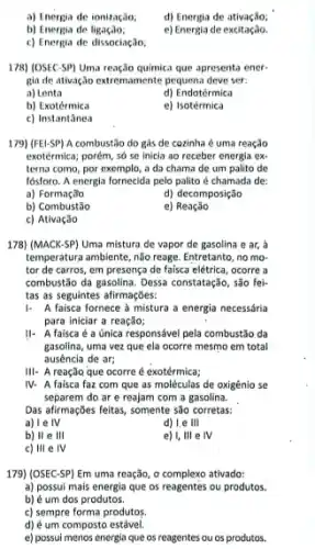 a) Energia de ionização,
d) Energia de ativação;
b) Energia de
e) Energia de excitação.
c) Energia de dissociação.
178) (OSEC-SP) Uma reação quimica que apresenta ener-
gia de ativação extremamente pequena deve ser:
a) Lenta
d) Endotérmica
b) Exotérmica
e) Isotérmica
c) Instantânea
179) (FEI-SP) A combustão do gás de cozinha é uma reação
exotérmica; porém, số se inicia ao receber energia ex
terna como, por exemplo,, a da chama de um palito de
Iósforo. A energia fornecida pelo palito é chamada de:
a) Formação
d) decomposição
b) Combustão
e)Reação
c) Ativação
178) (MACK-SP) Uma mistura de vapor de gasolina e ar, a
temperatura ambiente, não reage Entretanto, no mo-
tor de carros, em presença de faisca elétrica , ocorre a
combustão da gasolina. Dessa constatação, são fei-
tas as seguintes afirmações:
A faisca fornece à mistura a energia necessária
para iniciar a reação;
II- A faisca é a única responsável pela combustão da
gasolina, uma vez que ela ocorre mesmo em total
ausência de ar;
III- A reação que ocorre é exotérmica;
IV- A faisca faz com que as moléculas de oxigênio se
separem do ar e reajam com a gasolina.
Das afirmações feitas, somente são corretas:
a) I e IV
d) Le III
b) II e 111
e) I, III e IV
c) 111 e IV
179) (OSEC-SP) Em uma reação, o complexo ativado:
a) possui mais energia que os reagentes ou produtos.
b) é um dos produtos.
c) sempre forma produtos.
d) é um composto estável.
e) possui menos energia que os reagentes ou os produtos.