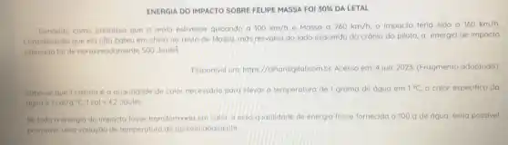 ENERGIA DO IMPACTO SOBREE FELIPE MASSA FOI 30%  DA LETAL
Tomando como premissa que a mola estivesse quicando a 100km/h e Massa a 260km/h, - impacto teria sido a 160km/h.
Considerando que elanôo bateu em cheio no rosto de Massa, mas resvalou do lado esquerdo do cránio do piloto a energia de impacto
estimada foi de aproximadamente 500 Joules
Disponivel em:https://olhardigital.com.br Acesso em: 4 jun 2023. (Fragmento adaptado)
Sabe-se que 1 caloria 6 a quantidade de calor necessaria para elevar a temperatura de 1 grama de água em 1^circ C o calor especifico da
agua e 1cal/g^circ C,1cal=4,2Joules
Se toda a energia do impacto fosse transformado em calor, e esso quantidade de energia fosse fornecida a 100 g de água, seria possivel
promover uma variação de temperatura de aproximadamente