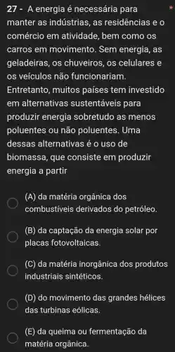 A energia é necessária para
manter as indústrias , as residências e o
comércio em atividade , bem como , OS
carros em movimento . Sem energia , as
geladeiras , OS chuveiros , OS celulares e
os veículos não funcionariam.
Entretanto , muitos países tem investido
em alternativas sustentáveis para
produzir energia sobretudo as menos
poluentes ou não poluentes . Uma
dessas alternativas é 0 uso de
biomassa , que consiste em produzir
energia a partir
(A) da matéria orgânica dos
combustiveis derivados do petróleo.
(B) da captação da energia solar por
placas fotovoltaicas.
(C) da matéria inorgânica dos produtos
industriais sintéticos.
(D) do movimento das grandes hélices
(E) da queima ou fermentação da
matéria orgânica.