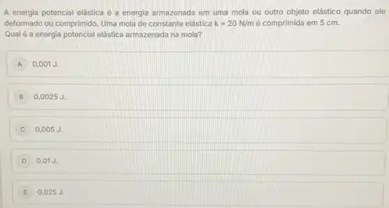 A energia potencial elástica é a energia armazenada em uma mola ou outro objeto elástico quando ele
deformado ou comprimido Uma mola de constante elástica k=20N/m é comprimida em 5 cm.
Qual é a energia potencial elástica armazenada na mola?
A 0,001 J.
B 0,0025 J.
C 0,005 J.
D 0,01 J.
E 0,025 J.