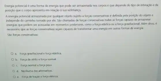 Energia potencial é uma forma de energia que pode ser armazenada nos corpos e que depende do tipo de interação e da
posição que o corpo apresenta em relação à sua vizinhança.
A energia potencial armazenada por qualquer objeto sujeito a forças conservativas é definida pela posição do objeto e
independe do caminho tomado por ele. São chamadas de forças conservativas todas as forças capazes de armazenar
energias que podem ser acessadas em momentos posteriores, como a força elástica ou a força gravitacional. Além disso, é
necessário que as forças conservativas sejam capazes de transformar uma energia em outras formas de energia.
São forças conservativas:
a. Força gravitacional e força elástica
b. Força de atrito e força normal.
c. Força normal e força peso.
d. Nenhuma das alternativas.
e. Força de tração e força elétrica.