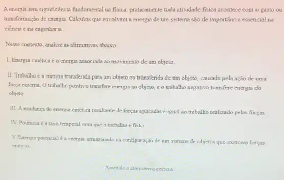 A energia tem significância fundamental na fisica praticamente toda atividade fisica acontece com o gasto ou
transformação de energia Cálculos que envolvam a energia de um sistema são de importância essencial na
ciência e na engenharia.
Nesse contexto, analise as afirmativas abaixo.
I. Energia cinéticaé a energia associada ao movimento de um objeto.
II. Trabalho é a energia transferida para um objeto ou transferida de um objeto, causado pela ação de uma
força externa. O trabalho positivo transfere energia ao objeto, e o trabalho negativo transfere energia do
objeto.
III. A mudanca de energia cinética resultante de forças aplicadas é igual ao trabalho realizado pelas forças.
IV. Potência é a taxa temporal com que o trabalho é feito.
V. Energia potencialé a energia armazenada na configuração de um sistema de objetos que exercem forças
entre si