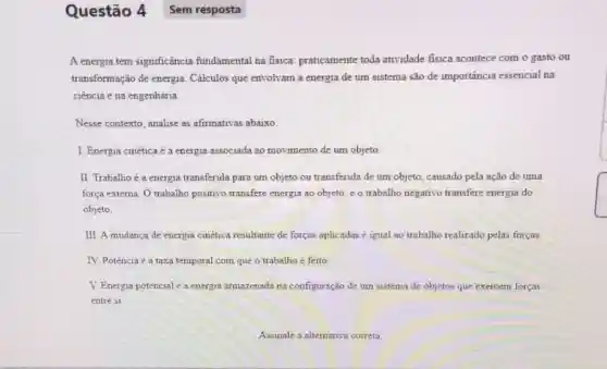 A energia tem significância fundamental na fisica praticamente toda atividade fisica acontece com o gasto ou
transformação de energia Cálculos que envolvam a energia de um sistema são de importância essencial na
ciência e na engenharia
Nesse contexto, analise as afirmativas abaixo.
I. Energia cinética é a energia associada ao movimento de um objeto.
II. Trabalhoé a energia transferida para um objeto ou transferida de um objeto, causado pela ação de uma
força externa. O trabalho positivo transfere energia ao objeto, e o trabalho negativo transfere energia do
objeto
III. A mudanca de energia cinética resultante de forças aplicadas é igual ao trabalho realizado pelas forças.
IV. Potência é a taxa temporal com que o trabalho é feito
V. Energia potencial a energia armazenada na configuração de um sistema de objetos que exercem forças
entre s1
Questão 4 Sem resposta