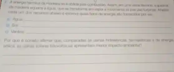 energia térmica da madeira só éobtida pola combustão Assim, em uma usina térmica, a queima
da madeira aquece a dgua, que so transforma em vapor e movimenta as pás das turbinas. Analise
cada um dos recursos abaixo e escreva quais tipos de energia salo fornecidos por ele.
a) Agua: __
b) Sol:
c) Ventos: __
Por que é correto afirmar que comparadas as usinas hidrelétricas termelétricas e de energia
edlica, as usinas solares fotovoltaicas apresentam menor impacto ambiental?