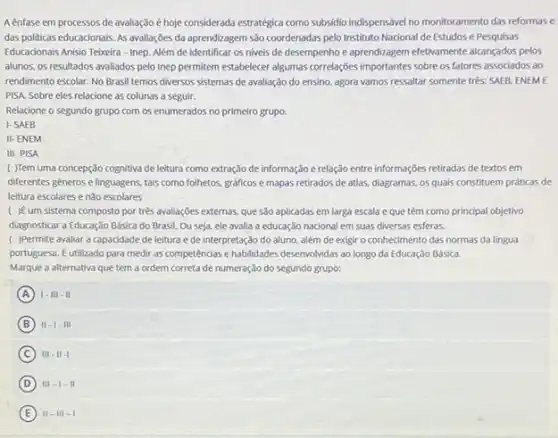 A enfase em processos de avaliação é hoje considerada estrategica como subsidio indispensavel no monitoramento das reformas e
das politicas educacionais. As avaliações da aprendizagem são coordenadas pelo Instituto Nacional de Estudos e Pesquisas
Educadonais Anisio Teixeira-Inep Além de identificar os niveis de desempenho e aprendizagem efetivamente alcangados pelos
alunos, os resultados avaliados pelo Inep permitem estabelecer algumas correlações importantes sobre os fatores associados ao
rendimento escolar. No Brasil temos diversos sistemas de avaliação do ensino, agora vamos ressaltar somente trés.SAEB, ENEME
PISA, Sobre eles relacione as colunas a seguir.
Relacione o segundo grupo com os enumerados no primeiro grupo.
I-SAEB
II-ENEM
III-PISA
( )Tem uma concepção cognitiva de leitura como extração de informação e relação entre informações retiradas de textos em
diferentes generos e linguagens tais como folhetos, graficos e mapas retirados de atlas, diagramas, os quais constituem práticas de
leitura escolares enão escolares
( )ếum sistema composto por trés avaliações externas, que 530 aplicadas em larga escala e que têm como principal objetivo
diagnosticar a Educação Básica do Brasil. Ou seja, ele avalla a educação nacional em suas diversas esferas.
( )Permite avaliar a capacidade de leitura e de interpretação do aluno além de exigir o conhecimento das normas da lingua
portuguesa. Eutilizado para medir as competências e habilidades desenvol/vidas ao longo da Educação Básica.
Marque a alternativa que tem a ordem correta de numeração do segundo grupo:
A 1-111-11
B 11-1-111
C 111-11-1
D III-1-11
E 11-11-1