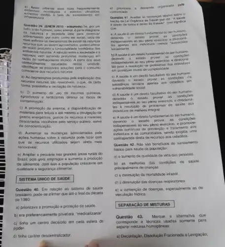 enfrontam
inundaçoes e eventos climiticos
c) Areas urbanas mais ricas frequente mente
extremes devido a falta de investimentos em
infraestrutura
Questão 39. (ENEM 2010 - adaptada) Se, por um
lado.o ser humano, como animal, é parte integrante
da natureza e necessita dela para continuar
sobrevivendo, por outro, como ser social, cada dia
mais sofistica os mecanismos de extrair da nalureza
recursos que, ao serem alterar
de modo profundo a functionalidadse harmônica dos
ambientes naturals. A relação entre sociedade e a
natureza vem sofrendo protundas mudangas om
do conhecimento técnico. A partir dos seus
conhecimentos estudados nessa unidade.
identifique as possiveis soluções para o consumo
consciente dos recursos naturals.
a) As degradações produzidas pela exploração dos
recursos naturais são reversivei , 0 que, de certa
forma, possibilita a recriação da natureza;
b) 0 aumento de uso de insumos quimicos,
agrotóxicos e fertilizantes diminui os riscos de
contaminacão:
c) A promoção de eventos, a disponibilização de
materiais para leitura e até mesmo a divulgação de
gastos energéticos, gastos de recursos e materiais
descartados recolhidos pelo servigo público, serve
de conscientização;
d) Aumentar as mudanças administradas pela
ações humanas sobre a natureza pode fazer com
que os recursos utilizados sejam ainda mais
renováveis;
e) Ampliar a pecuária nas grandes áreas rurais do
Brasil, pois gera empregos e aumenta a produção
de alimentos, com isso a população crescente em
qualidade e segurança alimentar.
SISTEMA UNICO DE SAUDE
Questão 40. Em relação ao sistema de saúde
brasileiro, pode-se afirmar que até o final da década
de 1980:
a) priorizava a promoção e proteção da saúde.
b) era preferencialmente privatista, "medicalizante"
c) tinha um centro decisório em cada esfera de
0) priorizava a demand organizada pola
comunidade.
Questão 41. Analiso as sentonças abaixo sobro o
trecho da Lei Orgânica da Saude que diz: "A
é direito de todos e dever do Estado". Isso significa
que:
a) A saúde 6 um direito fundamental do ser
devendo 0
estado prover as condigbes
indispensáveis ao seu pleno exercicio, e direcions.
las apenas aos individuos menos favorecidos
socialmente.
b) A saúde é um direito fundamental do ser humano.
devendo estado prover as
condiçóes
indispensáveis ao seu pleno exercicio, e direcioná.
las para a resolução de problemas dos individuos
em quaisquer niveis de complexidade
c) A saúde é um direito facultativo do ser humano.
devendo 0 estado
prover as condições da
assisténcia terciária
apenas aos cidadãos em
vulnerabilidade social
d) A saúde é um direito facultativo do ser humano,
devendo 0 estado prover as condiçães
indispensáveis ao seu pleno exercicio, e
las a resolução de problemas de saúde dos
individuos de maneira integral.
e) A saúde é um direito fundamental do ser humano.
devendo estado prover as condiçães
indispensáveis ao seu pleno exercicio, e promover
ações continuas de prevenção e tratamento aos
individuos e às comunid:ades, sendo exigida uma
contraparida direta de recursos aos cidadãos.
Questão 42. Não são beneficios do saneamento
básico para saúde da população:
a) o aumento da qualidade de vida das pessoas.
b)as melhorias das condigōes de saúde,
principalmente de crianças.
c) a diminuição da mortalidade infantil
d) a diminuição das doenças respiratórias.
e) a contenção de doenças.especialmente as de
veiculação hidrica.
SEPARACÃO DE MISTURAS
Questão 43. Marque a alternativa que
corresponde a técnicas usadas somente para
separar misturas homogêneas:
a) Decantação, Dissolução Fracionada e Levigação: