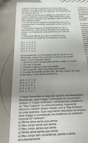 enga na-lo inclusive quanto sos conhecimentos que
pare com ser fr alis evidentes, como os da matematics.
fazo ndo-o acreditar que, por exemplo, 2+2=4 sendo que
na verda de não o 6.
( ) O exercicio da dúvida metódica ou hiperbólica 6 um
método cartesiano que busca refletir sobre tudo o que
elo conhocia o pensava ser verdadeiro para verificar so
eles realmente eram.
( ) O conhecimento originário dos sentidos não eram
completamente confiáveis, pois eles muitas vezes nos
e nganam.
( ) Descartes inaugura a Filosofia Moderna com 0
Racionalismo, uma corrente que pretende
atingir o conhecimento exclusivament por meio da
razão.
() Descartes afirma que não é se fiar
inteiramente em quem já nos enganou uma vez.
a) V, V, F, V . F
b) V.V.V.F. V.
c) V.V, F, F, V.
d)
e) V, V, V, V, V.
6) Enumere de 1 a 5 as sequencias do raciocínio de
Descartes, sendo um o e cinco a conclusão.
Qual a única resposta válida?
( ) Somente quem existe pode pensar; então eu existo.
( ) Duvidar é pensar.
( ) Pensaré alguma coisa que existe.
( ) Se eu penso, faço uma coisa que existe.
( ) Duvidei da existência de tudo, de meu corpo, do lugar
onde estou e dos meus raciocínios.
a) 5,4 , 3,1,2.
b) 5,2 . 1,3,4
c) 5,2,4 . 3.1.
d) 3,4,5 . 1,2
e) 5,4 , 3, 2,1.
7) René Descartes no segundo capitulo das Meditações
Metafísicas, após chegar a afirmação de sua primeira
certeza, O Cogito cartesiano, compreende a existência
da "Res Cogitans" (a coisa pensante), todavia tal
estrutura mantém ampla relação com a "Res Extensa"
(a coisa extensa). Qual argumento Descartes se ampara
para chegar à constatação da existência da realidade
corporal 2^a certeza)?
a) Minha alma sente que pensa.
b) Meu corpo sente que pensa.
c) Meu corpo pensa que sente.
d) Minha alma pensa aue sente.
e) Meu corpo tem consciência: pensa e sente
simultaneamente.
c) Mostrar ce
exclusivame
co
d) Identif ica
distingui-la
alma.
o) Relativi
sentidos.
9) (Enem
razōes p
coisas e
menos
ciência
segunc
que 6
espirit
metaf
ins
para
a) id
obje
de
b)
um
c)
de
d