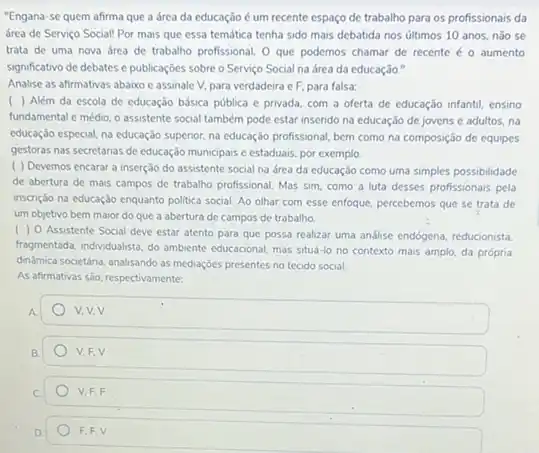 "Engana-se quem afirma que a área da educação é um recente espaço de trabalho para os profissionais da
área de Serviço Social!Por mais que essa temática tenha sido mais debatida nos últimos 10 anos, nào se
trata de uma nova drea de trabalho profissional O que podemos chamar de recente é o aumento
significativo de debates e publicaçōes sobre o Servico Social na área da educação."
Analise as afirmativas abaixo e assinale V, para verdadeira eF, para falsa:
( ) Além da escola de educação básica pública e privada, com a oferta de educação infantil ensino
fundamental e médio, o assistente social também pode estar inserido na educação de jovens e adultos.no
educação especial, na educação superior, na educação profissional bem como na composição de equipes
gestoras nas secretarias de educação municipais e estaduais por exemplo.
( ) Devemos encarar a inserção do assistente social na área da educação como uma simples possibilidade
de abertura de mais campos de trabalho profissional Mas sim, como a luta desses profissionais pela
inscrição na educação enquanto politica social. Ao olhar com esse enfoque, percebemos que se trata de
um objetivo bem maior do que a abertura de campos de trabalho.
( ) 0 Assistente Social deve estar atento para que possa realizar uma andlise endogena, reducionista,
fragmentada, individualista, do ambiente educacional, mas situd-lo no contexto mais amplo, da própria
dindmica societária, analisando as mediações presentes no tecido social.
As afirmativas sáo, respectivamente:
A.
ow
B.
V.F.V
C
V. F,F
D.
F,F,V