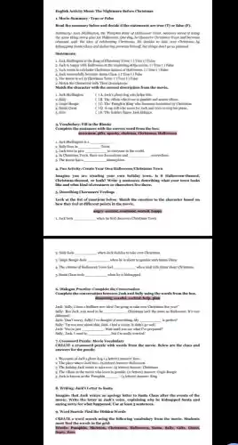 English Activity Sheet: The Nightmare Before Christmas
1. Movie Summary -True or False
Read the summary below and decide if the statements are true (T)or false (F).
Summary: Jack Skellington, the "Pumpkin King' of Halloween Town, becomes bored of doing
the same thing every year for Halloween. One day, he discovers Christmas Town and becomes
obsessed with the idea of celebrating Christmas. He decides to take over Christmas by
kidnapping Santa Claus and delivering presents himself, but things don't go as planned.
Statements:
1. Jack Skellington is the King of Christmas Town.( ) True ( ) False
2. Jack is happy with Halloween at the beginning of the movie. () True ( ) False
3. Jack wants to celebrate Christmas instead of Halloween. ( ) True ( )False
4.Jack successfully becomes Santa Claus. ( ) True ( )False
5. The movie is set in Christmas Town . ( ) True ( ) False
2. Match the Characters with Their Deseri ptions
Match the character with the correct description from the movie.
2. Sally
1. Jack Skellington
( ) A. Jack's ghost dog who helps him.
( ) B. The villain who loves to gamble and scares others.
( )C. The "Pumpkin King" who becomes fascinated by Christmas.
4. Santa Claus
5. Zero
( ) D. A rag doll who cares for Jack and tries to stop his plans.
( )E. The holiday figure Jack kidnaps.
3. Vocabulary: Fill in the Blanks
Complete the sentences with the correct word from the box:
snowman, gifts, spooky, skeleton,Christmas, Halloween
1. Jack Skellington is a __
2. Sally lives in __ Town.
3. Jack tries to give	to everyone in the world.
4. In Christmas Town there are decorations and __ everywhere.
5. The movie has a __ atmosphere.
4. Fun Activity: Create Your Own Halloween/Christmas Town
Imagine you are creating your own holiday town.Is it Halloween-themed.
Christmas-themed, or both?Write 5 sentences describing what your town looks
like and what kind of creatures or character live there.
5. Describing Characters' Feelings
Look at the list of emotions below. Match the emotion to the character based on
how they feel at different points in the movie.
angry, excited, confused, scared,happy
Jack feels __ when he first discovers Christmas Town.
2. Sally feels __ when Jack decides to take over Christmas.
3. Oogie Boogie feels __ when he is about to gamble with Santa Claus.
4. The citizens of Halloween Town feel __ when Jack tells them about Christmas
5. Santa Claus feels __ when he is kidnapped.
6. Dialogue Practice: Complete the Conversation
Complete the conversation between Jack and Sally using the words from the box
dreaming, careful, excited, help plan
Jack: "Sally, I have a brilliant new idea! I'm going to take over Christmas this year!"
Sally: "But Jack, you need to be __ . Christmas isn't the same as Halloween. It's very
different!'
is perfect!'
__
Sally: "I'm not sure about this, Jack. I had a vision. It didn't go well."
Jack: "You're just __ . Wait until you see what I've prepared!"
Sally: Jack, I want to __ , but I'm really worried."
CREATE a crossword puzzle with words from the movie. Below are the clues and
answers for the puzzle.
1. The name of Jack's ghost dog. (4 letters)Answer: Zero
2. The place where Jack lives. (g letters) Answer.Halloween
3. The holiday Jack wants to take over. (9 letters) Answer: Christmas
4. The villain in the movie who loves to gamble. (11 letters) Answer.Oogie Boogie
5. Jack is known as the 'Pumpkin __ -(4 letters) Answer: King
8. Writing: Jack's Letter to Santa
Imagine that Jack writes an apology letter to Santa Claus after the events of the
movie. Write the letter in Jack's voice, explaining why he kidnapped Santa and
saying sorry for what happened. Use at least 5 sentences.
9. Word Seareh: Find the Hidden Words
CREATE a word search using the following vocabulary from the movie. Students
must find the words in the grid:
Words: Pumpkin, Skeleton, Christmas Halloween, Santa, Sally, Gifts Ghost.
Scary,Zero