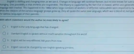 English is shifting and changing even as we use it. Changes in language will continue forever, but no one knows for sure
hanging. One possibility is that children are responsible This theory is supported by the fact that in Hawall, within one generatic
anguage was created. This happened in the 1880s when large numbers of of different nationalities were imported to ha
When the children of the various language groups grew up, they all spoke the same new language, which was a blend of, but quit
he various languages of their parents.
With which statement would the author be most likely to agree?
1. English is the only language that has changed.
2. Standard English is spoken without much variation throughout the world.
3. English will be very different 400 years from now.
4. English cannot be changed by non-English speaking persons.