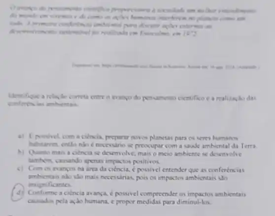 enompo do penumento cientifice properciones d sociedade im mether entendinents
do mindo cm vivemen e de como as planette comes some
toda. A primeins confinincie externation
1972
cut foreign to
Identifique a relação correta entre o avanço do pensamento cientifico e a realizaçlo das
conferencias ambientais
a) Epossivel, com a ciencia, preparar novos planetas para os seres humanos
habitarem, entlo nào necessario se preocupar com a saude ambiental da Terra.
b) Quanto mais a ciencia se desenvolve, mais o meio ambiente se desenvolve
tambern, causando apenas impactos positivos.
c) Com os as anços na area da ciencia, é possivel entender que as conferèncias
ambientais nào sào mais necessinas, pois os impactos ambientais sao
insignificantes.
d) Conforme a ciencia a ança, é possivel compreender os impactos ambientais
causados pela ação humana c propor medidas para diminui-los.