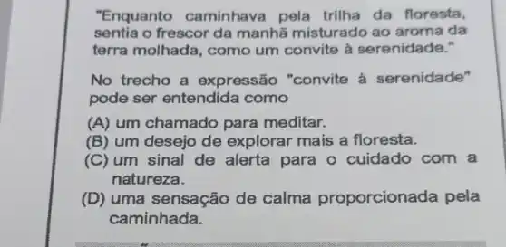 "Enquanto caminhava pela trilha da floresta,
sentia o frescor da manhã misturado ao aroma da
terra molhada, como um convite à serenidade."
No trecho a expressão "convite à serenidade"
pode ser entendida como
(A) um chamado para meditar.
(B) um desejo de explorar mais a floresta.
(C) um sinal de alerta para o cuidado com a
natureza.
(D) uma sensação de calma proporcionada pela
caminhada.