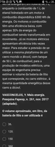 enquanto , a combustão de 1 L de
etanol hidratado em um motor a
combustão disponibiliza 6300 Wh de
energia . Os motores , a combustão
têm uma eficiência baixa , com
apenas 30%  da energia do
combustível sendo transformada em
movimento . Já OS motores elétricos
apresentam eficiência três vezes
maior.Para estudar a previsão de se
utilizar a mesma plataforma de um
carro movido a álcool,com tanque
de 50 L de combustivel , para a
produção de modelos elétricos , uma
equipe de engenharia precisa
estimar o volume da bateria de lítio
que corresponde , no carro elétrico , à
mesma quantidade energética desse
carro a álcool.
VASCONCELOS , Y. Mais energia.
Pesquisa Fapesp , n. 261 , nov.. 2017
(adaptado).
volume aproximado , em litro . da
bateria de litio a ser utilizada e
36.
120.
150
360