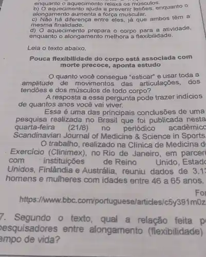 enquanto o aquecimento relaxa os músculos.
aquecimento ajuda a prevenir lesóes , enquanto o
alongamento aumenta a força muscular.
C diferença entre eles, já que ambos têm a
mesma finalidade.
d ) O aquecimento prepara 0 corpo para a atividade,
enquanto o alongamento melhora a flexibilidade.
Leia o texto abaixo.
Pouca flexibilidade do corpo está associada com
morte precoce , aponta estudo
quanto você consegue "esticar" e usar toda a
amplitude de movime ntos das articulações .dos
tendoes e dos músculos de todo corpo?
A resposta a essa pergunta pode trazer indicios
de quantos anos você vai viver.
Essa é uma das principais conclusōes de uma
pesquisa realizada no Brasil que foi publicada nesta
quarta-feira (21/8) no periódico acadêmicc
Scandinavian Journal of Medicine &Science in Sports
trabalho , realizado na Clínica de Medicina d
Exercicio (Clinimex),no Rio de Janeiro em parceri
com	instituicões	de Reino	Unido , Estad
Unidos . Finlândia e Austrália , reuniu dados de 3.1
homens e mulheres com idades entre 46 a 65 anos.
For
https://www.bbc.com/portugu ese/articles/c5 y391m0z
Segundo o texto , qual a relacão feita p
esquisado res entre alongamen xibilidade)
empo de vida?