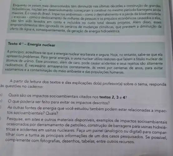 Enquanto os países mais têm diminuído nas últimas décadas a construção de grandes
hidrelétricas nações em desenvolviment começaram a construir no mesmo período barragens ainda
maiores. Éo caso do Brasil Impactos ambientais -como o desmatamento e a perda da biodiversidade
-e sociais-como o deslocamento de milhares de pessoas e os prejuízos econômicos causados a elas,
não têm sido levados em conta e incluídos no custo total desses projetos. Além disso, esses
empreendimentos têm ignorado os cenários de mudanças climáticas, que preveem a diminuição da
oferta de água e , consequentemente da geração de energia hidroelétrica.
Texto 4^23 - Energia nuclear
A princípio acreditava-se que a energia nuclear era barata e segura Hoje,no entanto , sabe-se que ela
apresenta problemas Para gerar energia, a usina nuclear utiliza reatores que fazem a fissão nuclear de
átomos de urânio. Esse processo, além de caro, pode causar acidentes e seus rejeitos são altamente
radioativos.necessário armazená-los corretamente as vezes por centenas de anos, para evitar
vazamentos e a contaminação do meio ambiente e das populaçōes humanas.
A partir da leitura dos textos e das explicações do(a)professor(a ) sobre o tema , responda
às questões no caderno:
a) Quais são os impactos socioambientais citados nos textos 2,3e4?
))
que poderia ser feito para evitar os impactos descritos?
As outras fontes de energia que você estudou também podem estar relacionadas a impac-
tos socioambientais ? Quais?
Pesquise, em sites e outros materiais disponíveis , exemplos de impactos socioambientais
ocasionados por derramamento de petróleo , construção de barragens para usinas hidrelé-
tricas e acidentes em usinas nucleares . Faça um painel (analógico ou digital) para compar-
tilhar com a turma as principais informações de um dos casos pesquisados . Se possivel,
complemente com fotografias , desenhos , tabelas , entre outros recursos.