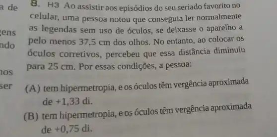 ens
ado
8.H3 Ao assistir aos episódios do seu seriado favorito no
celular , uma pessoa notou que conseguia ler normalmente
as legendas sem uso de óculos, se deixasse o aparelho a
pelo menos 37,5 cm dos olhos. No entanto, ao colocar os
óculos corretivos , percebeu que essa distância diminuiu
para 25 cm . Por essas condições, a pessoa:
(A) tem hipermetropia e os óculos têm vergência aproximada
de +1,33 di.
(B) tem hipermetropia eos óculos têm vergência aproximada
de +0,75 di.