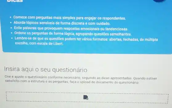 enser
Comece com perguntas mais simples para engajar os respondentes.
Aborde tópicos sensiveis de forma discreta e com cuidado.
Evite palavras que provoquem respostas emocionais ou tendenciosas.
Ordene as perguntas de forma lógica agrupando questões semelhantes.
Lembre-se de que as questōes podem ter vários formatos abertas, fechadas, de múltipla
escolha, com escala de Likert.
Insira aqui o seu questionário
Crie e ajuste o questionário conforme necessário, seguindo as dicas apresentadas Quando estiver
satisfeito com a estrutura e as perguntas faça o upload do documento do questionário.
square