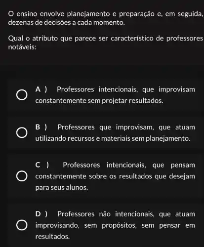 ensino envolve planejamento e preparação e, em seguida
dezenas de decisões a cada momento.
Qual o atributo que parece ser característico de professores
notáveis:
A ) Professores intencionais, que improvisam
constantemente sem projetar resultados.
B ) Professores que improvisam, que atuam
utilizando recursos e materiais sem planejamento.
Professores intencionais , que pensam
constantem ente sobre os resultados que desejam
para seus alunos.
D ) Professores não intencionais, que atuam