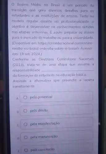 Ensino Médio no Brasil é um período de
transição que gera diversos desafios para os
estudantes e as instituições de ensino Tanto no
modelo regular quanto no profissionalizante , 0
objetivo é desenvolver os conhecimentos obtidos
nas etapas anteriores. E assim preparar os alunos
para o mercado de trabalho ou para a universidade
(Disponível em:https://crm onal.com/ensino-
medio-no -brasil-entenda -sobre-o-tema/>Acesso
em: 19 set 2024.)
Conforme as Diretrizes Curriculares Nacionais
(2013), trata-se de uma etapa que assume a
responsabilidade __
da formação do estudante na educação básica.
Assinale a alternativa que preenche a lacuna
corretamente.
pelo potencial
pelo direito
pela manifestação
pela manutenção
pela conclusão