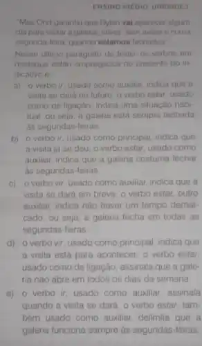 ENSINO MEDIO UNIDADE 7
"Mas Ohrt garantiu que Dylan vai aparecer algum
dia para visitar a galeria, talvez'sem avisar e numa
segunda-feira, quando estamos fechados"
Nesse ultimo paragrafo do texto, os verbos em
destaque estão empregados no presente do in
dicativo e
a) o verbo ir usado como auxiliar indica que a
visita se dará no futuro; o verbo estar usado
como de ligação, indica uma situação habi-
tual, ou seja, a galeria está sempre fechada
às segundas-feiras.
b) o verbo ir usado como principal indica que
a visita já se deu; o verbo estar usado como
auxiliar, indica que a galeria costuma fechar
as segundas-feiras
c) o verbo vir usado como auxiliar indica que a
visita se dará em breve; o verbo estar outro
auxiliar, indica nào haver um tempo demar-
cado, ou seja, a galeria fecha em todas as
segundas-feiras.
d) o verbo vir usado como principal indica que
a visita está para acontecer; o verbo estar
usado como de ligação assinala que a gale-
ria nào abre em todos os dias da semana
e) 0 verbo ir usado como auxiliar assinala
quando a visita se dará; o verbo estar tam-