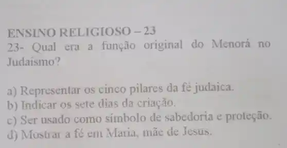 ENSINO RELIGIOSO -23
23-Qual era a função original do Menorá no
Judaismo?
a) Representar os cinco pilares da fé judaica.
b) Indicar os sete dias da criação.
c) Ser usado como simbolo de sabedoria e proteção.
d) Mostrar a fe em Maria, mae de Jesus.