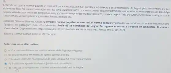 Entende se que a norma padrão é mais útil para a escrita , até por questóes intrinsecas a esta modalidade da lingua, pois, ao contrário do que
ocorre na fala, há na comunicação escrita, uma ausencia entre os interlocutores , o que impossibilita que as dúvidas referentes ao uso do código
sejam sanadas por meio de perguntas e/ou esclarecimentos entre os interlocutores, bem como por melo de outros elementos extralinguisticos e
situacionals, a exemplo de expressóes facials, dêticas etc.
(ARAUjO, Silvana Silva de Farias. O embate norma popular/ norma culta/ norma padrão: implicaçóes no trabalho com análise linguistica para
falantes do portugués rural afro-brasileiro. Anais do III Seminário de Lingua Portuguesa e ensino. I Colóquio de Linguística Discurso e
Identidade. Disponivel em:http://www.uesc.br/eventos/Acesso em: 23 jan. 2024.)
Sobre a norma padráo pode se afirmar que:
Selecione uma alternativa:
a) é a norma utilizada na modalidade oral da lingua portuguesa.
b) está presente em todos os textos escritos e orais.
c) é usual, comum na regiao sul do pais, em que ha mais escolarizados.
d) é utilizada apenas em textos juridicos e normativos
e) trate se de uma norma distante da modalidade oral da lingua.