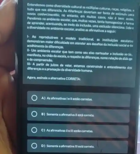 Entendemos como diversidade cultural as multiplas culturas, raças religioes e
tudo que nos diferencia. As diferenças deveriam ser fonte de estímulo para
novos conhecimer itos; no entanto, em multos casos, não bem assim.
Pensêmos no ambiente escolar, que, multas vezes, tenta homogenizar a forma
de aprender acentuando, ao invés da Inclusão, uma exclusão silenciosa Sobre
a diversidade no ambiente escolar analise as afirmativas a seguir:
Ao reproduzirem o modelo tradicional,as institulçōes escolares
demonstram malor dificuldade em atender aos desaños da inclusão social e do
acolhimento às diferenças.
II- Um ambiente escolar que tem como seu elxo norteador a inclusão sozia,
manifesta, no chão da escola, o respelto ás diferenças, numa relação de diálcgo
e de compreensão.
III- A partir de juizos de valor estamos construindo o entendimento das
diferencase a promoção da diversidade humana.
Agora, assinale a alternativa CORRETA:
A) As afirmativas | ell estão corretas.
B) Somente a afirmativa II está correta.
C) As afirmativas IIe III estão corretas.
D) Somente a afirmativa III está correta.