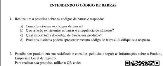 ENTENDENDO O CÓDIGO DE BARRAS
1. Realize um a pesquisa sobre os códigos de barras e responda:
a) Como funcionam os códigos de barras?
b) Que relação existe entre as barras e a sequência de números?
c) Qual importância do código de barras nos produtos?
d) Produtos distintos podem apresentar mesmo código de barras ? Justifique sua resposta.
2. Escolha um produto em sua residência e consulte pelo site a seguir as informações sobre o Produto,
Empresa e Local de registro.
Para realizar sua pesquisa , utilize o QR-code: